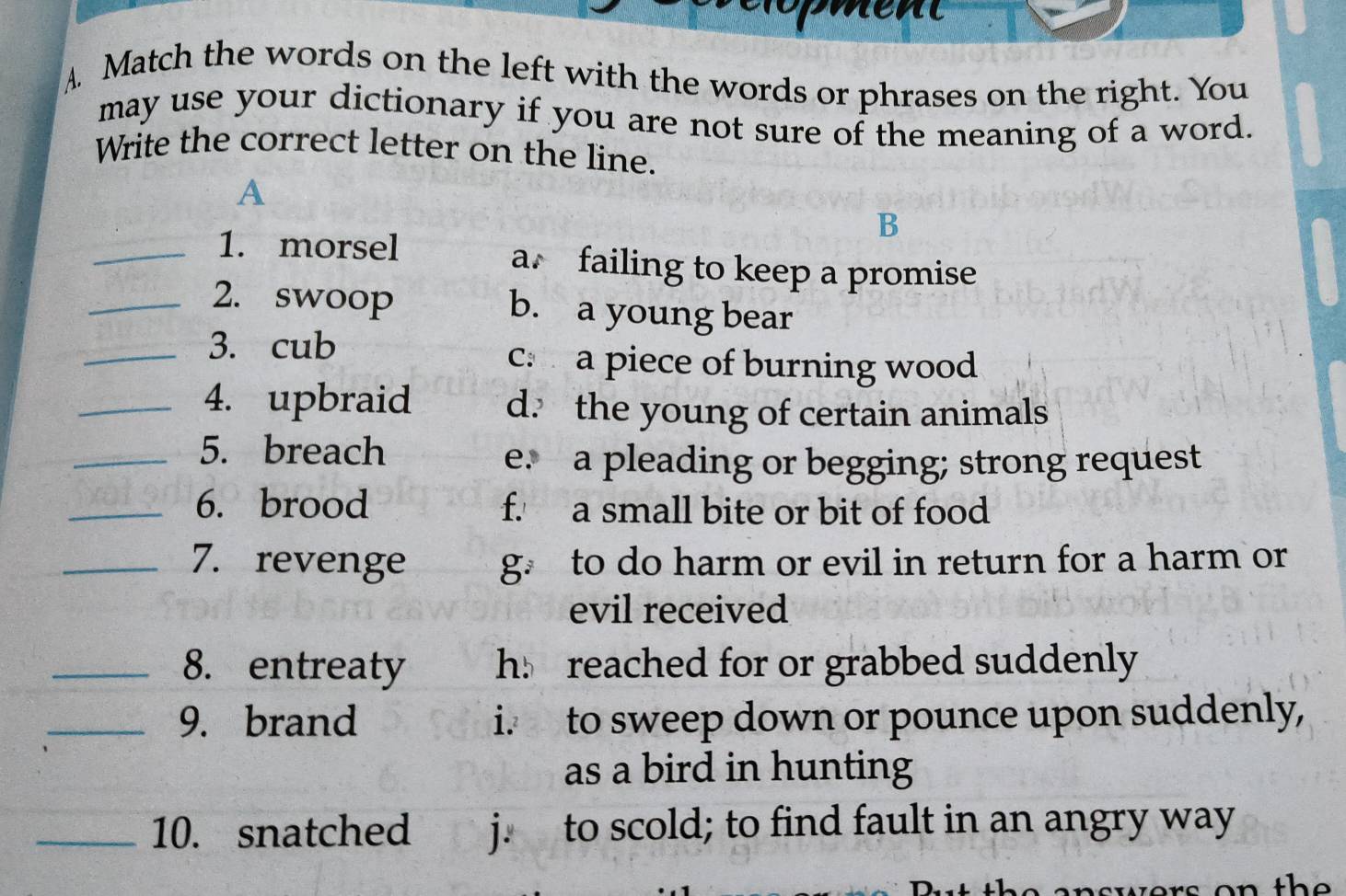 A Match the words on the left with the words or phrases on the right. You
may use your dictionary if you are not sure of the meaning of a word.
Write the correct letter on the line.
A
B
_1. morsel a failing to keep a promise
_2. swoop b. a young bear
_3. cub c a piece of burning wood
_4. upbraid d. the young of certain animals
_5. breach
e. a pleading or begging; strong request
_6. brood f. a small bite or bit of food
_7. revenge g to do harm or evil in return for a harm or
evil received
_8. entreaty h reached for or grabbed suddenly
_9. brand i. to sweep down or pounce upon suddenly,
as a bird in hunting
_10. snatched j. to scold; to find fault in an angry way