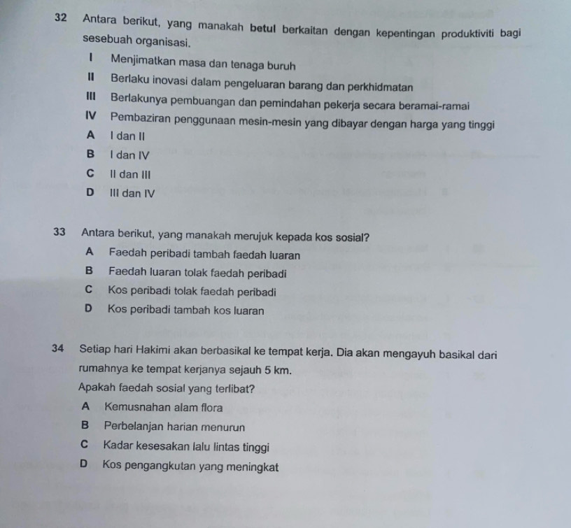 Antara berikut, yang manakah betul berkaitan dengan kepentingan produktiviti bagi
sesebuah organisasi.
I Menjimatkan masa dan tenaga buruh
I Berlaku inovasi dalam pengeluaran barang dan perkhidmatan
III Berlakunya pembuangan dan pemindahan pekerja secara beramai-ramai
IV Pembaziran penggunaan mesin-mesin yang dibayar dengan harga yang tinggi
A I dan II
B I dan IV
C ll dan III
D III dan IV
33 Antara berikut, yang manakah merujuk kepada kos sosial?
A Faedah peribadi tambah faedah luaran
B Faedah luaran tolak faedah peribadi
C Kos peribadi tolak faedah peribadi
D Kos peribadi tambah kos luaran
34 Setiap hari Hakimi akan berbasikal ke tempat kerja. Dia akan mengayuh basikal dari
rumahnya ke tempat kerjanya sejauh 5 km.
Apakah faedah sosial yang terlibat?
A Kemusnahan alam flora
B Perbelanjan harian menurun
C Kadar kesesakan lalu lintas tinggi
D Kos pengangkutan yang meningkat