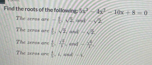 Find the roots of the following: 5x^3-4x^2-10x+8=0
The zeros are - 6/5 , sqrt(2) , and -sqrt(2).
The zeros are  4/5 , sqrt(2) , and -sqrt(2).
The zeros are  4/5 ,  sqrt(6)/3  , and - sqrt(6)/3 .
The zeros are  4/5  , i, and — i.