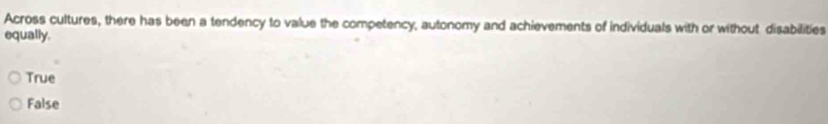 Across cultures, there has been a tendency to value the competency, autonomy and achievements of individuals with or without disabilities
equally.
True
False