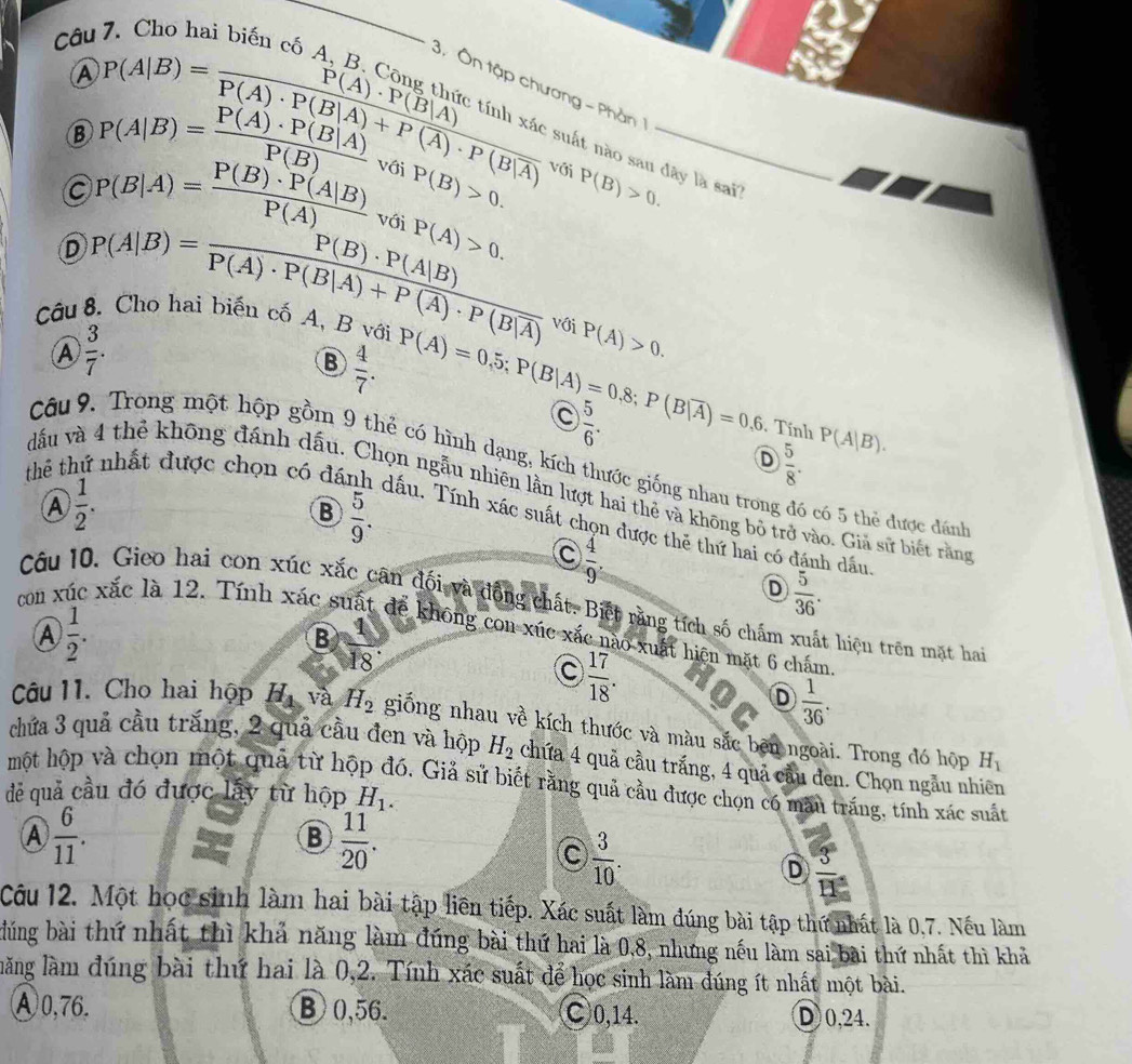 A beginarrayr ChO^(1=frac P(A)· P(B|A))P(A)· P(B|A)+P(A)· P(B|overline A) P(A)· P(B|A)endarray 
3. Ôn tập chương - Phần
B P(A|B)= P(A)· P(B|A)/P(B)  với P(B)>0. với P(B)>0. _
_
suất nào san đây là sai?
P(B|A)= P(B)· P(A|B)/P(A)  với P(A)>0.
D P(A|B)=frac P(B)· P(A|B)P(A)· P(B|A)+P(A)· P(B|overline A)
Câu 8. Cho hai biến cố A, B với
④  3/7 .
với P(A)>0.
B  4/7 . P(A)=0.5;P(B|A)=0.8;P(B|overline A)=0.6
C  5/6 .
Tính P(A|B).
D  5/8 .
Câu 9. Trong một hộp gồm 9 thẻ có hình dạng, kích thước giống nhau trong đó có 5 thẻ được đánh
 1/2 .
dđấu và 4 thẻ không đánh dấu. Chọn ngẫu nhiên lần lượt hai thẻ và không bỏ trở vào. Giả sử biết rằng
B  5/9 .
thể t. nhất được chọn có đá dấu. Tính xác suất chọn được thẻ thứ hai có đánh dầu.
C  4/9 .
D  5/36 .
Câu 10. Gieo hai con xúc xắc cân đối và đồng chất. Biệt răng tích số chấm xuất hiệu trên mạt hai
con x xắc là 12. Tính xác suất đề không con xúc xắc nào xuất hiện mặt 6 chấm
A  1/2 .
B  1/18 .
C  17/18 .
D  1/36 .
Câu 11. Cho hai hộp H_4 và H_2 giống nhau về kích thước và màu sắc bên ngoài. Trong đó hộp
chứa 3 quả cầu trắng, 2 quả cầu đen và hộp H_2 chứa 4 quả cầu trắng, 4 quả cầu đen. Chọn ngẫu nhiên
H_1
một hộp và chọn một quả từ hộp đó. Giả sử biết rằng quả cầu được chọn có màu trắng, tính xác suất
dẻ quả cầu đó được lấy từ hộp H_1.
A  6/11 .
B  11/20 .
C  3/10 .
D  3/11 
Câu 12. Một học sinh làm hai bài tập liên tiếp. Xác suất làm đúng bài tập thứ nhất là 0,7. Nếu làm
dúng bài thứ nhất thì khả năng làm đúng bài thứ hai là 0.8, nhưng nếu làm sai bài thứ nhất thì khả
lăng làm đúng bài thứ hai là 0,2. Tính xác suất để học sinh làm đúng ít nhất một bài.
Ⓐ0,76. ⑧0,56. ○0,14. D 0,24.