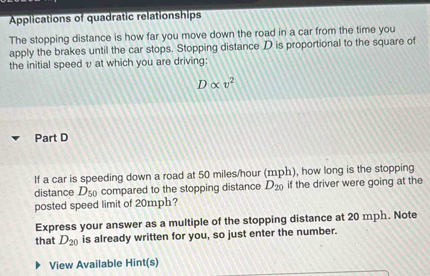 Applications of quadratic relationships 
The stopping distance is how far you move down the road in a car from the time you 
apply the brakes until the car stops. Stopping distance D is proportional to the square of 
the initial speed υ at which you are driving:
Dalpha v^2
Part D 
If a car is speeding down a road at 50 miles/hour (mph), how long is the stopping 
distance D_50 compared to the stopping distance D_20 if the driver were going at the 
posted speed limit of 20mph? 
Express your answer as a multiple of the stopping distance at 20 mph. Note 
that D_20 is already written for you, so just enter the number. 
View Available Hint(s)