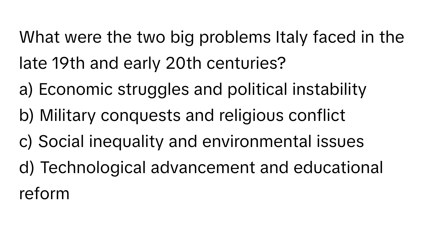 What were the two big problems Italy faced in the late 19th and early 20th centuries?

a) Economic struggles and political instability
b) Military conquests and religious conflict
c) Social inequality and environmental issues
d) Technological advancement and educational reform