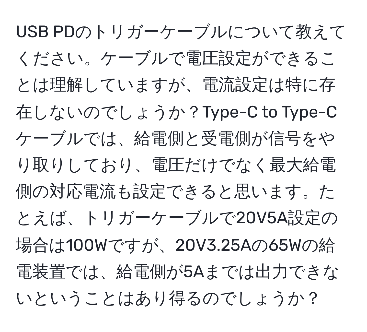 USB PDのトリガーケーブルについて教えてください。ケーブルで電圧設定ができることは理解していますが、電流設定は特に存在しないのでしょうか？Type-C to Type-Cケーブルでは、給電側と受電側が信号をやり取りしており、電圧だけでなく最大給電側の対応電流も設定できると思います。たとえば、トリガーケーブルで20V5A設定の場合は100Wですが、20V3.25Aの65Wの給電装置では、給電側が5Aまでは出力できないということはあり得るのでしょうか？