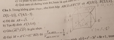 ừ  phán vị  tu  n 
d) Quả cam có đường kính 84,5mm là quả cam 
Cầu 3. Trong không gian Oxyz , cho hình hộp  có A(1;0;1),B(2;1;2),
D(1;-1;1),C'(4;5;-5).
a) Độ dài AB=sqrt(3).
b) Tọa độ đỉnh A'(3;5;6).
c) Goc(overline AC;overline CD') là gốc nhọn.
d) Gọi M=A'C∩ (C'BD) thì frac V_M,ABCDV_ABCD,ABCD= 1/9  s(t)=t^3-3t^2+8t+1 ,tror
r n h