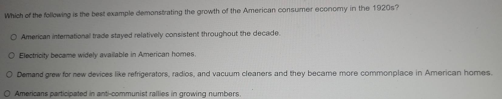 Which of the following is the best example demonstrating the growth of the American consumer economy in the 1920s?
American international trade stayed relatively consistent throughout the decade.
Electricity became widely available in American homes.
Demand grew for new devices like refrigerators, radios, and vacuum cleaners and they became more commonplace in American homes.
Americans participated in anti-communist rallies in growing numbers.