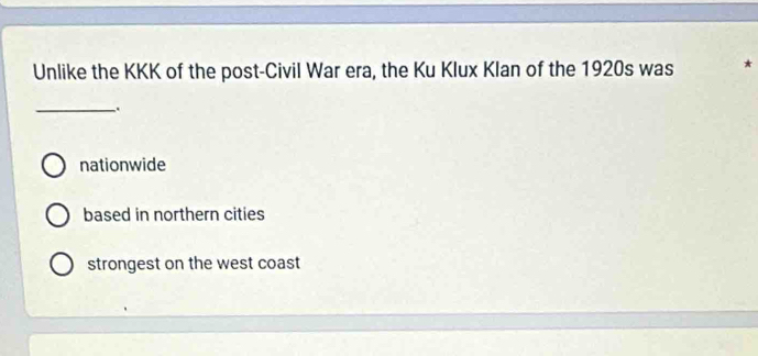 Unlike the KKK of the post-Civil War era, the Ku Klux Klan of the 1920s was *
_.
nationwide
based in northern cities
strongest on the west coast