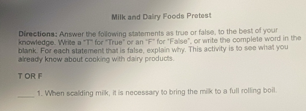 Milk and Dairy Foods Pretest 
Directions: Answer the following statements as true or false, to the best of your 
knowledge. Write a “T” for "True” or an “F” for “False”, or write the complete word in the 
blank. For each statement that is false, explain why. This activity is to see what you 
already know about cooking with dairy products. 
T OR F 
_1. When scalding milk, it is necessary to bring the milk to a full rolling boil.