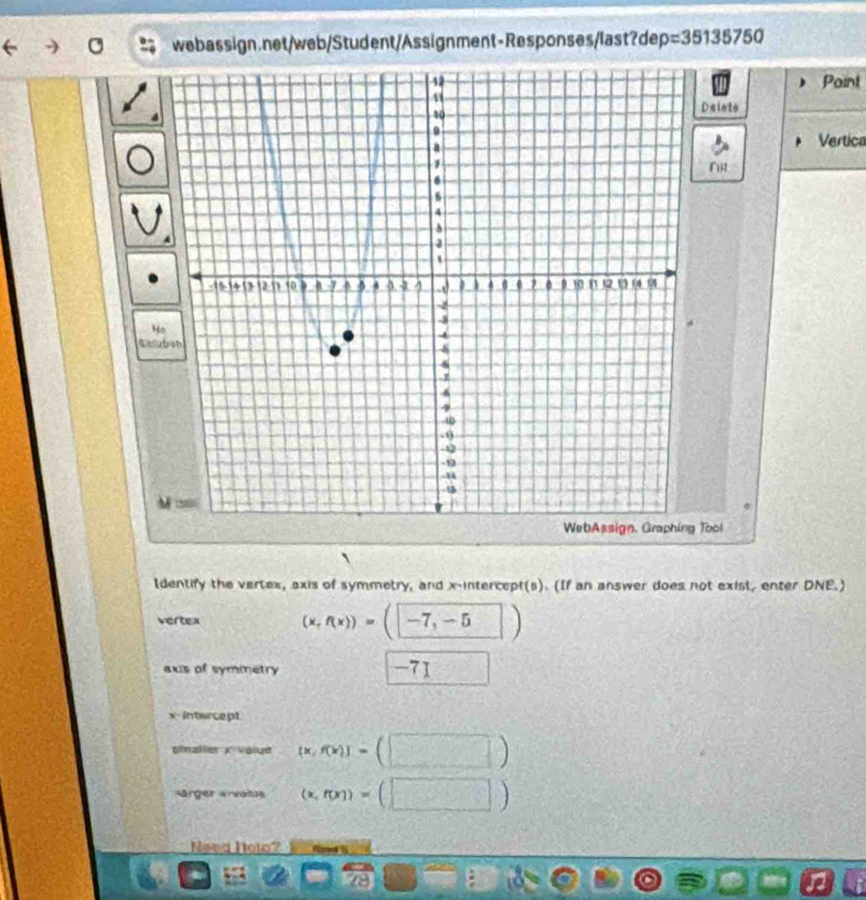 p=35135750
Point 
Delnts 
Vertica 
Nit 
N 
Sel 
WebAssign, Graphing Tool 
Identify the vertex, axis of symmetry, and x-intercept(s). (If an answer does not exist, enter DNE.) 
vertex (x,f(x))=(-7,-5)
axs of symmetry -71 □  □ /□  
x intercept 
gialler x volue [x,f(x)]=(□ )
Marger arvatus (x,f(x))=(□ )
Neva Ioto? 
· c  1/4  r_ 13
o
