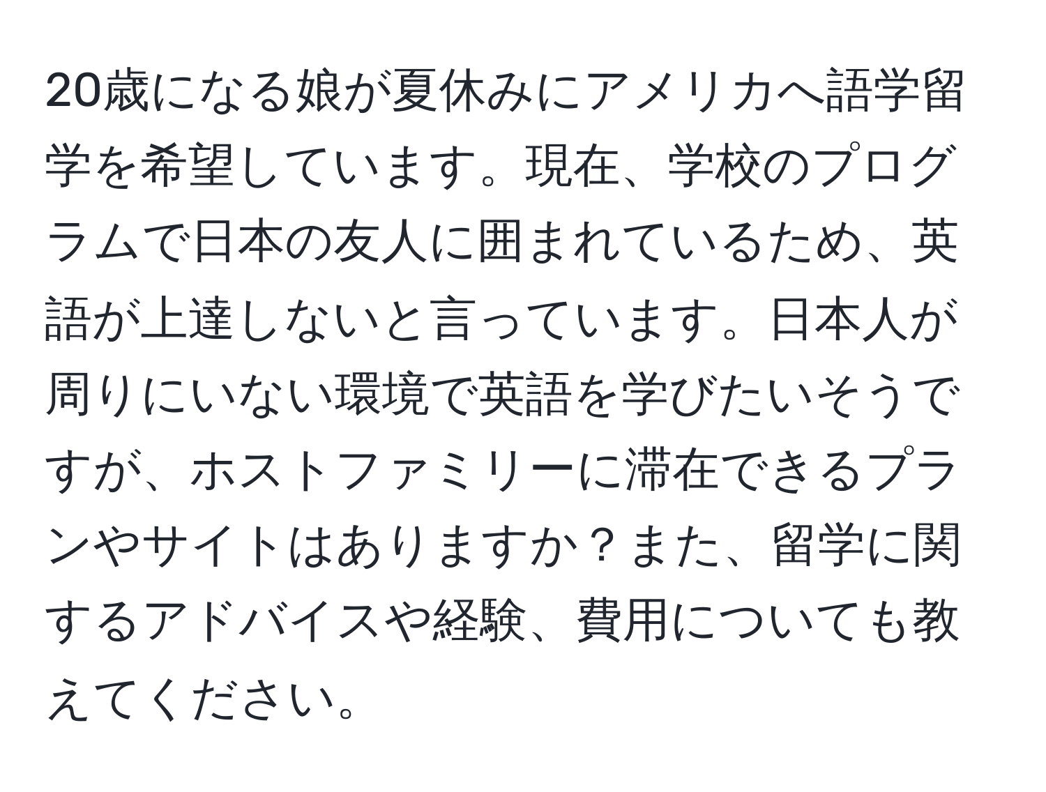 20歳になる娘が夏休みにアメリカへ語学留学を希望しています。現在、学校のプログラムで日本の友人に囲まれているため、英語が上達しないと言っています。日本人が周りにいない環境で英語を学びたいそうですが、ホストファミリーに滞在できるプランやサイトはありますか？また、留学に関するアドバイスや経験、費用についても教えてください。