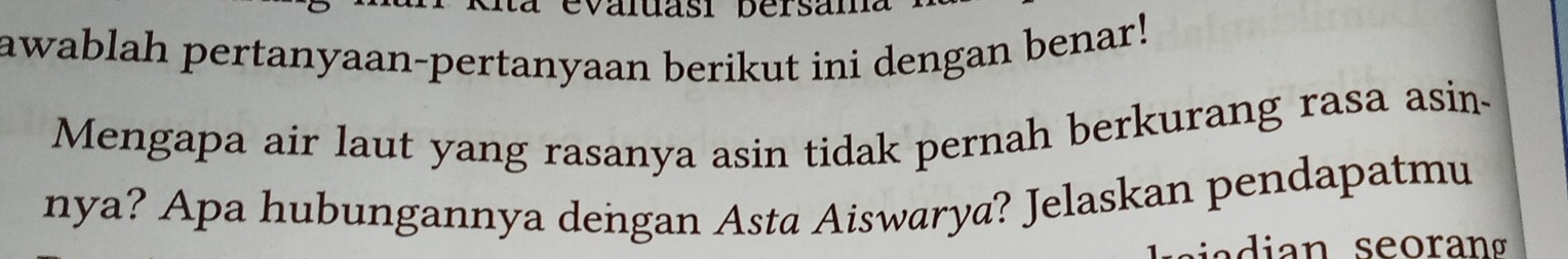 valuasi bersam 
awablah pertanyaan-pertanyaan berikut ini dengan benar! 
Mengapa air laut yang rasanya asin tidak pernah berkurang rasa asin- 
nya? Apa hubungannya dengan Asta Aiswarya? Jelaskan pendapatmu 
a di an seoran