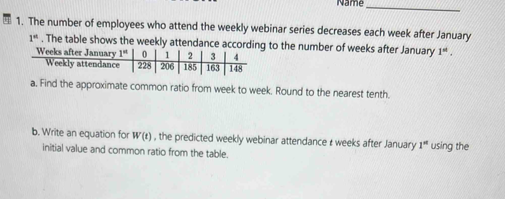 Name
_
1. The number of employees who attend the weekly webinar series decreases each week after January
1^(st). The table shows  to the number of weeks after January 1^(st).
a. Find the approximate common ratio from week to week. Round to the nearest tenth.
b. Write an equation for W(t) , the predicted weekly webinar attendance t weeks after January 1^(st) using the
initial value and common ratio from the table.