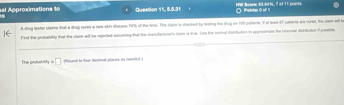 al Approximations to Question 11, 5.5.31 HW Score: 63.64%, 7 of 11 points 
is Points: 0 of 1 
A drug tester claims that a drug cures a rare skin disease 74% of the time. The claim is checked by testing the drug on 100 patients. If at least 67 patients are cured, the claim will b 
Find the probability that the claim will be rejected assuming that the manufacturer's claim is true. Use the normal distribution to approximate the binomial distribution if possible. 
The probability is □. (Round to four decimal places as needed.)