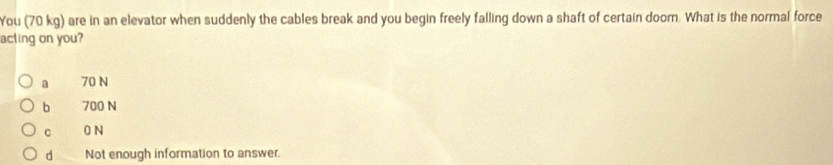 You (70 kg) are in an elevator when suddenly the cables break and you begin freely falling down a shaft of certain doom. What is the normal force
acting on you?
a 70 N
bì 700 N
c 0N
d Not enough information to answer.