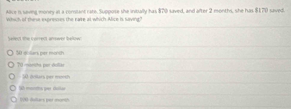 Alice is saving money at a constant rate. Suppose she initially has $70 saved, and after 2 months, she has $170 saved.
Which of these expresses the rate at which Alice is saving?
Select the correct answer below:
50 gollars per month
70 months per dollár
50 dollars per month
50 months per dollar
[00 dullars per month