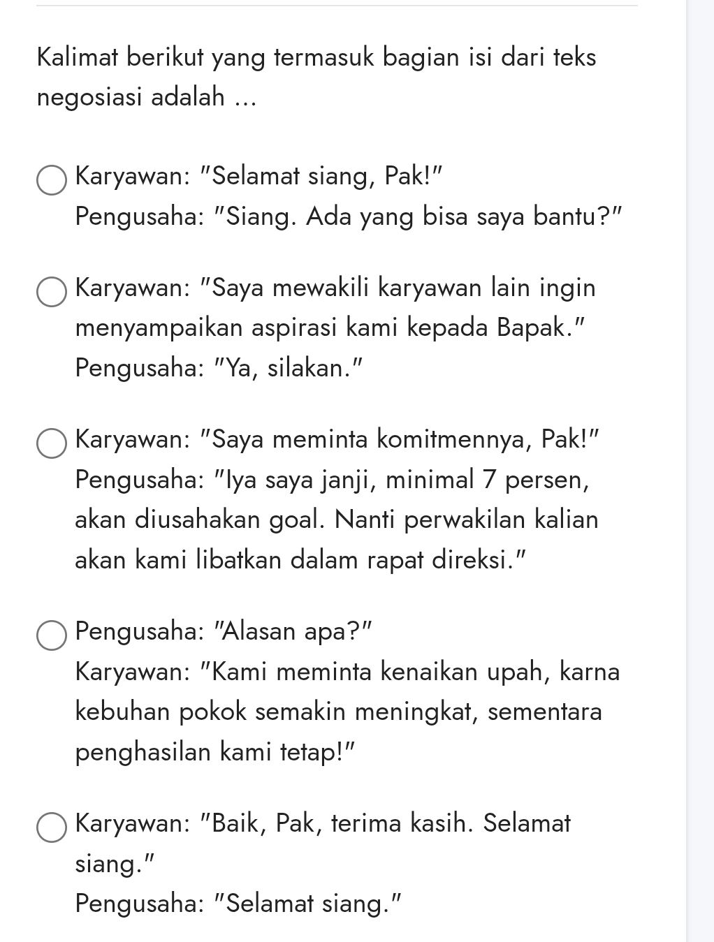 Kalimat berikut yang termasuk bagian isi dari teks
negosiasi adalah ...
Karyawan: "Selamat siang, Pak!"
Pengusaha: "Siang. Ada yang bisa saya bantu?"
Karyawan: "Saya mewakili karyawan lain ingin
menyampaikan aspirasi kami kepada Bapak.”
Pengusaha: "Ya, silakan."
Karyawan: "Saya meminta komitmennya, Pak!"
Pengusaha: "Iya saya janji, minimal 7 persen,
akan diusahakan goal. Nanti perwakilan kalian
akan kami libatkan dalam rapat direksi.”
Pengusaha: "Alasan apa?"
Karyawan: "Kami meminta kenaikan upah, karna
kebuhan pokok semakin meningkat, sementara
penghasilan kami tetap!"
Karyawan: "Baik, Pak, terima kasih. Selamat
siang."
Pengusaha: "Selamat siang."