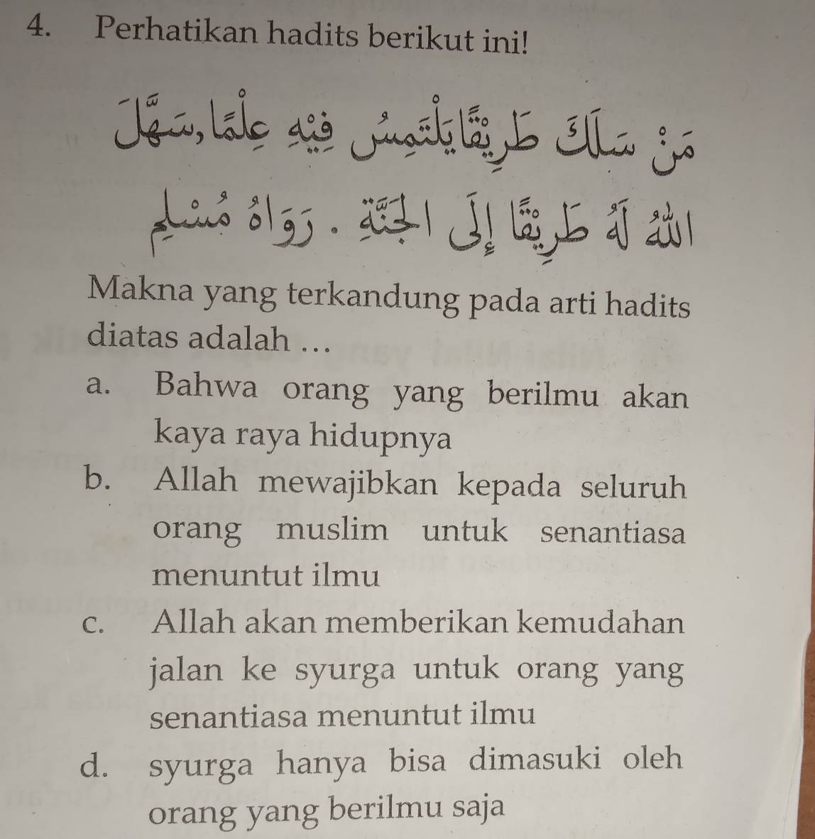 Perhatikan hadits berikut ini!
Jon Lale aso Jnsk iL Iha So
2613. | 
Makna yang terkandung pada arti hadits
diatas adalah ….
a. Bahwa orang yang berilmu akan
kaya raya hidupnya
b. Allah mewajibkan kepada seluruh
orang muslim untuk senantiasa
menuntut ilmu
c. Allah akan memberikan kemudahan
jalan ke syurga untuk orang yang
senantiasa menuntut ilmu
d. syurga hanya bisa dimasuki oleh
orang yang berilmu saja