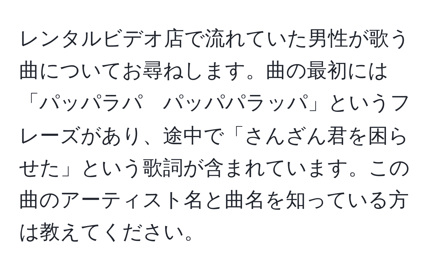 レンタルビデオ店で流れていた男性が歌う曲についてお尋ねします。曲の最初には「パッパラパ　パッパパラッパ」というフレーズがあり、途中で「さんざん君を困らせた」という歌詞が含まれています。この曲のアーティスト名と曲名を知っている方は教えてください。