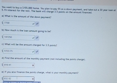 You want to buy a $155,000 home. You plan to pay 5% as a down payment, and take out a 30 year loan at
5.1% interest for the rest. The bank will charge 3.5 points on the amount financed.
a) What is the amount of the down payment?
7750 a^4
b) How much is the loan amount going to be?
5 147250 a^4
c) What will be the amount charged for 3.5 points?
5153.75 sigma°
d) Find the amount of the monthly payment (not including the points charge).
819 41
e) If you also finance the points charge, what is your monthly payment?
5 832.92 x