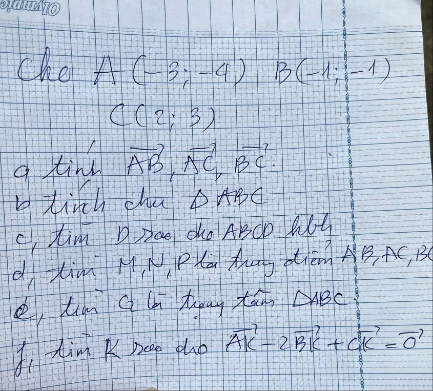 che A(-3;-4) B(-1;-1)
C(2;3)
a tind vector AB, vector AC, vector BC. 
b tirch cha △ ABC
ctim Dzae dKo ABCD Wt 
d tim MN Pl Aug tēng AB, AC, B
e, tm Q l tng tā △ ABC 9 
Iing K peep dho vector AK-2vector BK+vector CK=vector 0