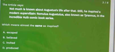 3 / 8
The Article says:
Not much is known about Augustus's life after that. Still, he inspired a
modern supervillain: Romulus Augustulus, also known as Tyrannus, in the
Incredible Hulk comic book series.
Which means almost the same as inspired?
A. escaped
B. believed
C. invited
D. produced