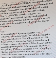 City of Innovation by UNESCO in acknowledgment 
if its groundbreaking contributions to technology and 
pulture. The accolade is widely celebrated among 
both local residents and international visitors. 
Elearly, UNESCO's selection of Kyoto has 
heightened awareness of the city's technological 
advancements, creative industries, and innovators, 
while also enhancing its appeal as a global tourist. 
destination 
Text 2 
Many residents of Kyoto anticipated that 
technological tourism would flourish following the 
city's designation as a City of Innovation in 2020. 
Nonetheless, as researcher Alicia Fernandez and 
colleagues argue, cities must still implement robust 
marketing strategies to fully capitalize on such 
recognition. Without a concerted effort to highlight 
Kyoto's innovation sector, many current and 
potential visitors may remain unaware of the city's 
ioneering achievements.