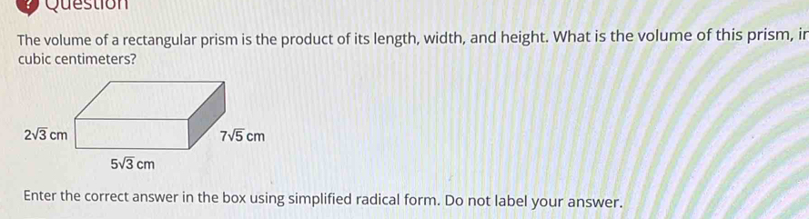 Question
The volume of a rectangular prism is the product of its length, width, and height. What is the volume of this prism, ir
cubic centimeters?
Enter the correct answer in the box using simplified radical form. Do not label your answer.