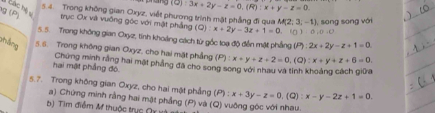 há ng ( Đ :3x+2y-z=0, (R):x+y-z=0. 
1 các hệ số 
5.4. Trong không gian Oxyz, viết phương trình mặt phẳng đi qua M(2;3;-1) , song song với 
g(P) trục Ox và vuống góc với mật phẳng (Q) : x+2y-3z+1=0. (g)· 0, 0, 0
5.5. Trong không gian Oxyz, tính khoảng cách từ gốc toạ độ đến mặt phẳng t 6 2x+2y-z+1=0. 
(P) 
phẳng 5.6. Trong không gian Oxyz, cho hai mặt phẳng (P) : x+y+z+2=0,(Q ): x+y+z+6=0. 
Chứng minh rằng hai mặt phẳng đã cho song song với nhau và tính khoảng cách giữa 
hai mật phầng đó. 
5.7. Trong không gian Oxyz, cho hai mặt phẳng (P) : x+3y-z=0, (Q) : x-y-2z+1=0. 
a) Chứng minh rằng hai mặt phẳng (P) và (Q) vuông góc với nhau. 
b) Tìm điễm M thuộc trục Qỵ vi