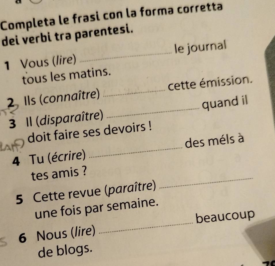 Completa le frasi con la forma corretta 
dei verbi tra parentesi. 
1 Vous (lire) _le journal 
tous les matins. 
_ 
2 Ils (connaître) _cette émission. 
quand il 
3 Il (disparaître) 
doit faire ses devoirs ! 
4 Tu (écrire) _des méls à 
tes amis ? 
5 Cette revue (paraître) 
_ 
_ 
une fois par semaine. 
beaucoup 
6 Nous (lire) 
de blogs.