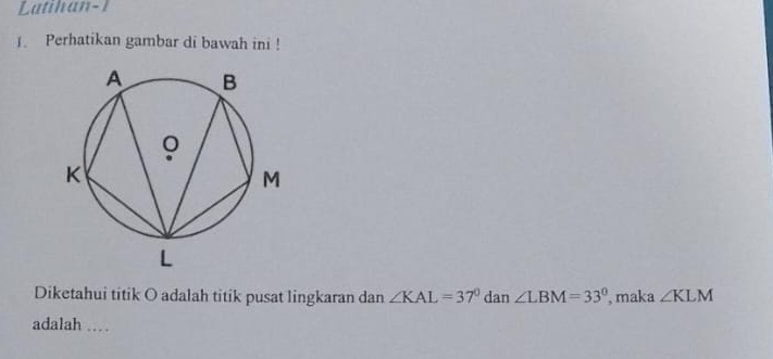 Latihan-1 
1. Perhatikan gambar di bawah ini ! 
Diketahui titik O adalah titik pusat lingkaran dan ∠ KAL=37° dan ∠ LBM=33° , maka ∠ KLM
adalah