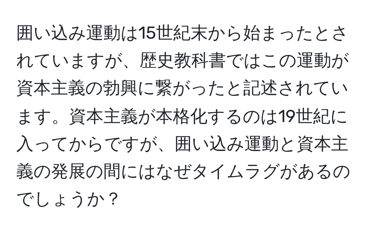 囲い込み運動は15世紀末から始まったとされていますが、歴史教科書ではこの運動が資本主義の勃興に繋がったと記述されています。資本主義が本格化するのは19世紀に入ってからですが、囲い込み運動と資本主義の発展の間にはなぜタイムラグがあるのでしょうか？