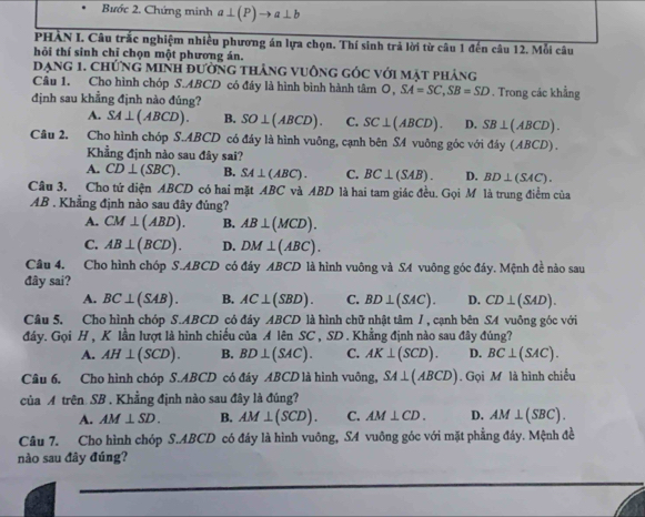 Bước 2. Chứng minh a⊥ (P)to a⊥ b
PHÀN I. Câu trắc nghiệm nhiều phương án lựa chọn. Thí sinh trả lời từ câu 1 đến câu 12. Mỗi câu
hỏi thí sinh chỉ chọn một phương án.
Dạng 1. chứng minh đường thắng vuông góc với mặt phảng
Câu 1. Cho hình chóp S.ABCD có đây là hình bình hành tâm O, SA=SC,SB=SD
định sau khẳng định nào đúng? . Trong các khẳng
A. SA⊥ (ABCD). B. SO⊥ (ABCD). C. SC⊥ (ABCD). D. SB⊥ (ABCD).
Câu 2. Cho hình chóp S.ABCD có đáy là hình vuông, cạnh bên SA vuông góc với đáy (ABCD).
Khẳng định nào sau đây sai?
A. CD⊥ (SBC). B. SA⊥ (ABC). C. BC⊥ (SAB). D. BD⊥ (SAC).
Câu 3. Cho tứ diện ABCD có hai mặt ABC và ABD là hai tam giác đều. Gọi M là trung điểm của
AB . Khẳng định nào sau đây đủng?
A. CM⊥ (ABD). B. AB⊥ (MCD).
C. AB⊥ (BCD). D. DM⊥ (ABC).
Câu 4. Cho hình chóp S.ABCD có đây ABCD là hình vuông và SA vuông góc đáy. Mệnh đề nào sau
đây sai?
A. BC⊥ (SAB). B. AC⊥ (SBD). C. BD⊥ (SAC). D. CD⊥ (SAD).
Câu 5, Cho hình chóp S.ABCD có đáy ABCD là hình chữ nhật tâm /, cạnh bên SA vuông góc với
đây. Gọi H , K lần lượt là hình chiếu của A lên SC , SD . Khẳng định nào sau đây đủng?
A. AH⊥ (SCD). B. BD⊥ (SAC). C. AK⊥ (SCD). D. BC⊥ (SAC).
Câu 6, Cho hình chóp S.ABCD có đây ABCD là hình vuông, SA⊥ (ABCD). Gọi M là hình chiếu
của A trên SB . Khẳng định nào sau đây là đúng?
A. AM⊥ SD. B. AM⊥ (SCD). C. AM⊥ CD. D. AM⊥ (SBC).
Câu 7. Cho hình chóp S.ABCD có đáy là hình vuông, SA vuông góc với mặt phẳng đảy. Mệnh đề
nào sau đây đúng?