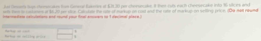 Just Desserts buys cheesticakes from General Bakeries at $3130 per cheesecake. It then cuts each cheesecake into 16 slices and 
sells them to customers it $6,20 persilice. Caiculate the rate of markup on cost and the rate of markup on selling price. (Do not round 
Intermediets celculations and round your final answers to 1 decimal place.) 
Harkup số cht 1 
Merkop ve oelling price