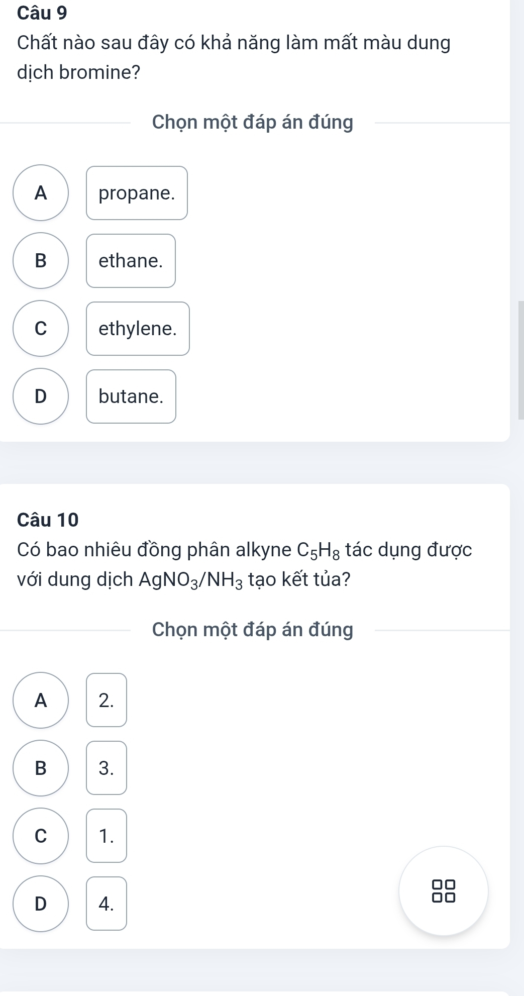 Chất nào sau đây có khả năng làm mất màu dung
dịch bromine?
Chọn một đáp án đúng
A propane.
B ethane.
C ethylene.
D butane.
Câu 10
Có bao nhiêu đồng phân alkyne C_5H_8 tác dụng được
với dung dịch AgNO_3/NH_3 tạo kết tủa?
Chọn một đáp án đúng
A 2.
B 3.
C 1.
D 4.