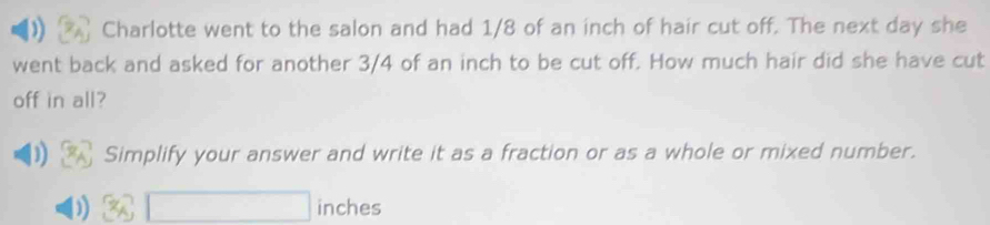 Charlotte went to the salon and had 1/8 of an inch of hair cut off. The next day she 
went back and asked for another 3/4 of an inch to be cut off. How much hair did she have cut 
off in all? 
) Simplify your answer and write it as a fraction or as a whole or mixed number. 
) inches