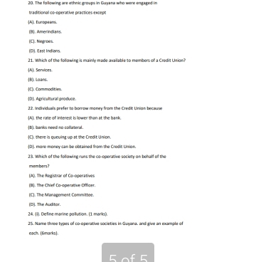 The following are ethnic groups in Guyana who were engaged in
traditional co-operative practices except
(A). Europeam.
(B). Amerindians.
(C). Negroes.
(D). East Indians.
21. Which of the following is mainly made available to members of a Credit Union?
(A). Services
(B). Loans.
(C). Commodit ies.
[D]. Agricultural produce.
22. Individuals prefer to borrow money from the Credit Unian because
(A). the rate of interest is lower than at the bank.
(B). banks need no collateral.
(C). there is queuing up at the Credit Union.
ID1, more money can be obtained from the Credis Unian.
23. Which of the following runs the co-operative society on behalf of the
members?
(A). The Registrar of Co-operatives
(B). The Chief Co-operative Officer
(C). The Management Committee.
(D). The Auditar.
24. (i). Define marine pollution. (1 marks).
25. Name three types of co-operative societies in Guyana, and give an example of
each. (6marks).
5 of 5