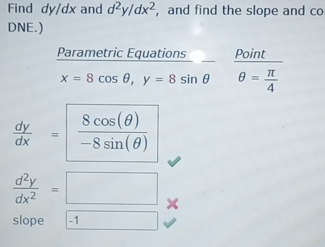 Find dy/dx and d^2y/dx^2 ，and find the slope and co 
DNE.) 
Parametric Equations Point
x=8cos θ , y=8sin θ θ = π /4 
 dy/dx = 8cos (θ )/-8sin (θ ) 
 d^2y/dx^2 =□
slope -1