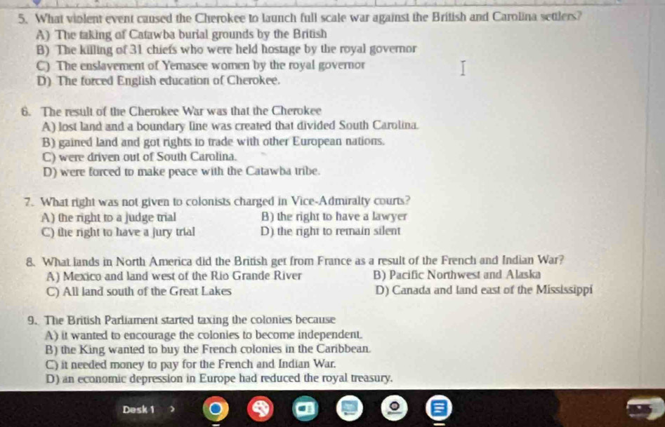 What violent event caused the Cherokee to launch full scale war against the British and Carolina settlers?
A) The taking of Catawba burial grounds by the British
B) The killing of 31 chiefs who were held hostage by the royal governor
C) The enslavement of Yemasee women by the royal governor
D) The forced English education of Cherokee.
6. The result of the Cherokee War was that the Cherokee
A) lost land and a boundary line was created that divided South Carolina.
B) gained land and got rights to trade with other European nations.
C) were driven out of South Carolina.
D) were forced to make peace with the Catawba tribe.
7. What right was not given to colonists charged in Vice-Admiralty courts?
A) the right to a judge trial B) the right to have a lawyer
C) the right to have a jury trial D) the right to remain silent
8. What lands in North America did the British get from France as a result of the French and Indian War?
A) Mexico and land west of the Rio Grande River B) Pacific Northwest and Alaska
C) All land south of the Great Lakes D) Canada and land east of the Mississippi
9. The British Parliament started taxing the colonies because
A) it wanted to encourage the colonies to become independent.
B) the King wanted to buy the French colonies in the Caribbean.
C) it needed money to pay for the French and Indian War.
D) an economic depression in Europe had reduced the royal treasury.
Desk 1