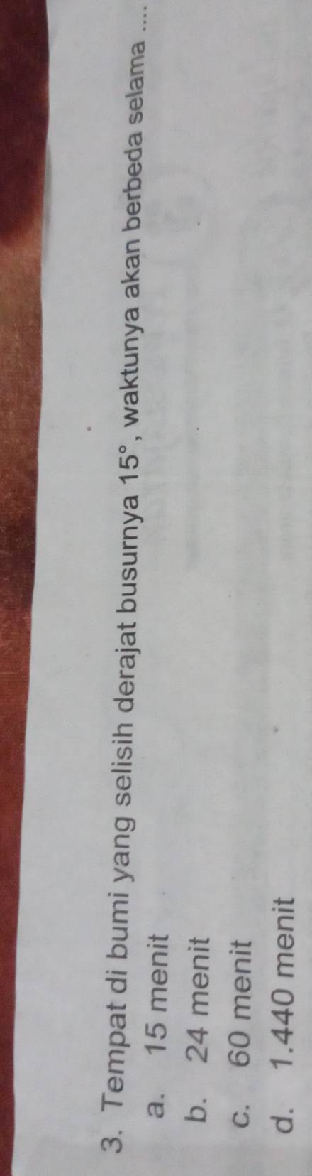 Tempat di bumi yang selisih derajat busurnya 15° , waktunya akan berbeda selama ....
a. 15 menit
b. 24 menit
c. 60 menit
d. 1.440 menit