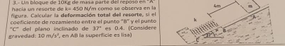 hacia un resorte de 3.- Un bloque de 10Kg de masa parte del reposo en
k=450
figura. Calcular la deformación total del resorte, si el N/m como se observa en la 
coeficiente de rozamiento entre el punto ' B ' y el punto
''C'' * del plaño inclínado de 37°
gravedad. 10m/s^2 en AB la superficie es lisa) es 0.4. (Considere