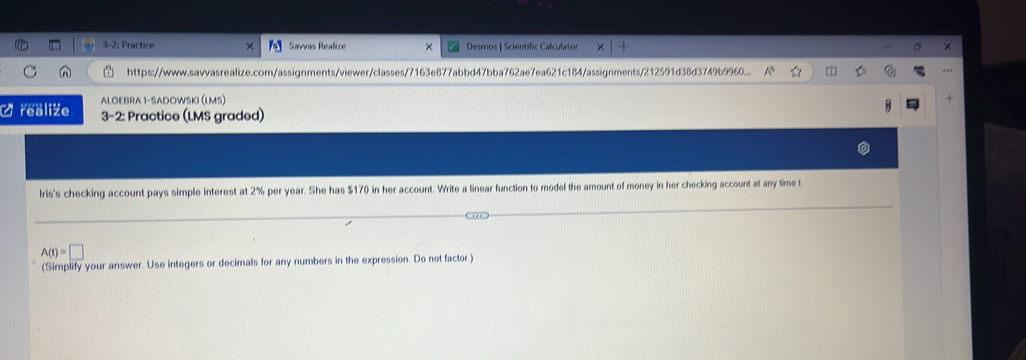 2: Practice Savvas Realize Desmos | Scientific Calculator × 
https://www.savvasrealize.com/assignments/viewer/classes/7163e877abbd47bba762ae7ea621c184/assignments/212591d38d3749b9960... 
ALGEBRA 1-SADOWski (lms) 
O realize 3-2: Practice (LMS graded) 
Iris's checking account pays simple interest at 2% per year. She has $170 in her account. Write a linear function to model the amount of money in her checking account at any time t
A(t)=□
(Simplify your answer. Use integers or decimals for any numbers in the expression. Do not factor.)
