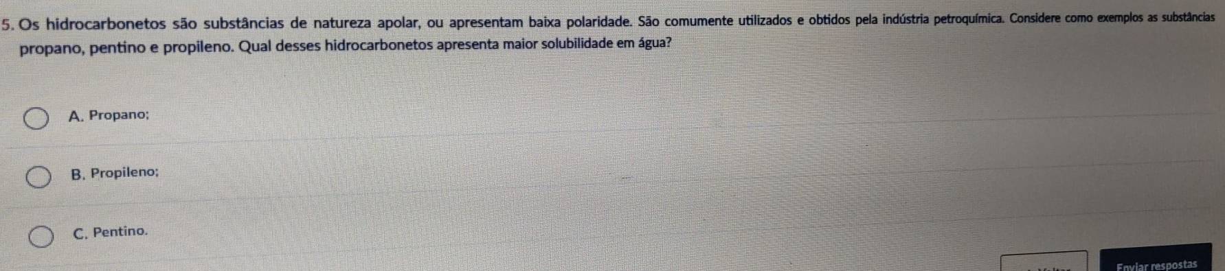 Os hidrocarbonetos são substâncias de natureza apolar, ou apresentam baixa polaridade. São comumente utilizados e obtidos pela indústria petroquímica. Considere como exemplos as substâncias
propano, pentino e propileno. Qual desses hidrocarbonetos apresenta maior solubilidade em água?
A. Propano;
B. Propileno;
C. Pentino.
Enviar respostas