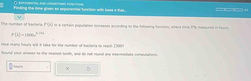 exponential and logarithmic functions 
Finding the time given an exponential function with base e that... 0/3
The number of bacteria P(h) in a certain population increases according to the following function, where time /s measured in hours.
P(h)=1800e^(0.19h)
How many hours will it take for the number of bacteria to reach 2300? 
Round your answer to the nearest tenth, and do not round any intermediate computations.
hours
×