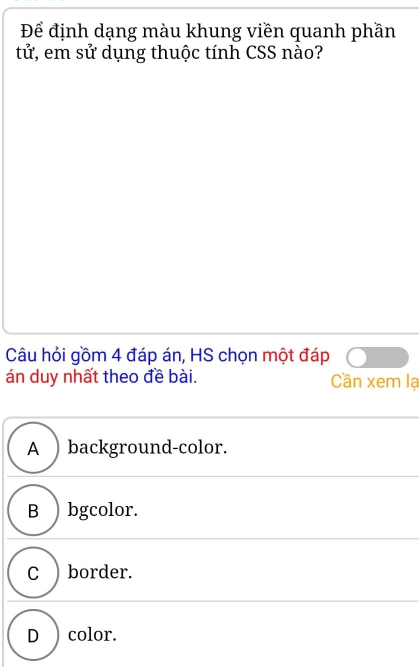 Để định dạng màu khung viền quanh phần
tử, em sử dụng thuộc tính CSS nào?
Câu hỏi gồm 4 đáp án, HS chọn một đáp
án duy nhất theo đề bài. Cần xem lạ
A ) background-color.
B ) bgcolor.
C ) border.
D ) color.