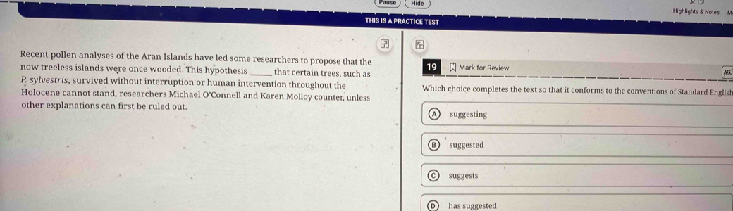 Hide
Highlights & Notes M
THIS IS A PRACTICE TEST
Recent pollen analyses of the Aran Islands have led some researchers to propose that the 19
now treeless islands were once wooded. This hypothesis_ that certain trees, such as Mark for Review
P. sylvestris, survived without interruption or human intervention throughout the Which choice completes the text so that it conforms to the conventions of Standard English
Holocene cannot stand, researchers Michael O'Connell and Karen Molloy counter, unless
other explanations can first be ruled out.
A suggesting
suggested
suggests
D has suggested