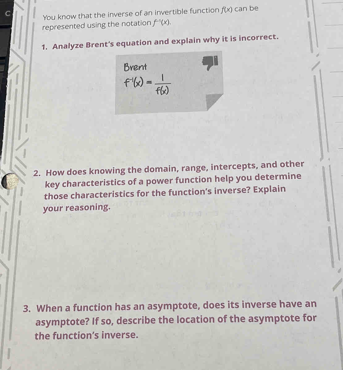 You know that the inverse of an invertible function f(x) can be 
represented using the notation f^(-1)(x). 
1. Analyze Brent’s equation and explain why it is incorrect. 
Brent
f^(-1)(x)= 1/f(x) 
2. How does knowing the domain, range, intercepts, and other 
key characteristics of a power function help you determine 
those characteristics for the function’s inverse? Explain 
your reasoning. 
3. When a function has an asymptote, does its inverse have an 
asymptote? If so, describe the location of the asymptote for 
the function’s inverse.