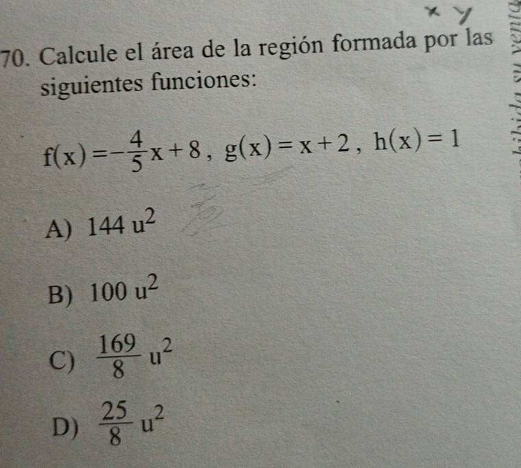 Calcule el área de la región formada por las
siguientes funciones:
f(x)=- 4/5 x+8, g(x)=x+2, h(x)=1
A) 144u^2
B) 100u^2
C)  169/8 u^2
D)  25/8 u^2