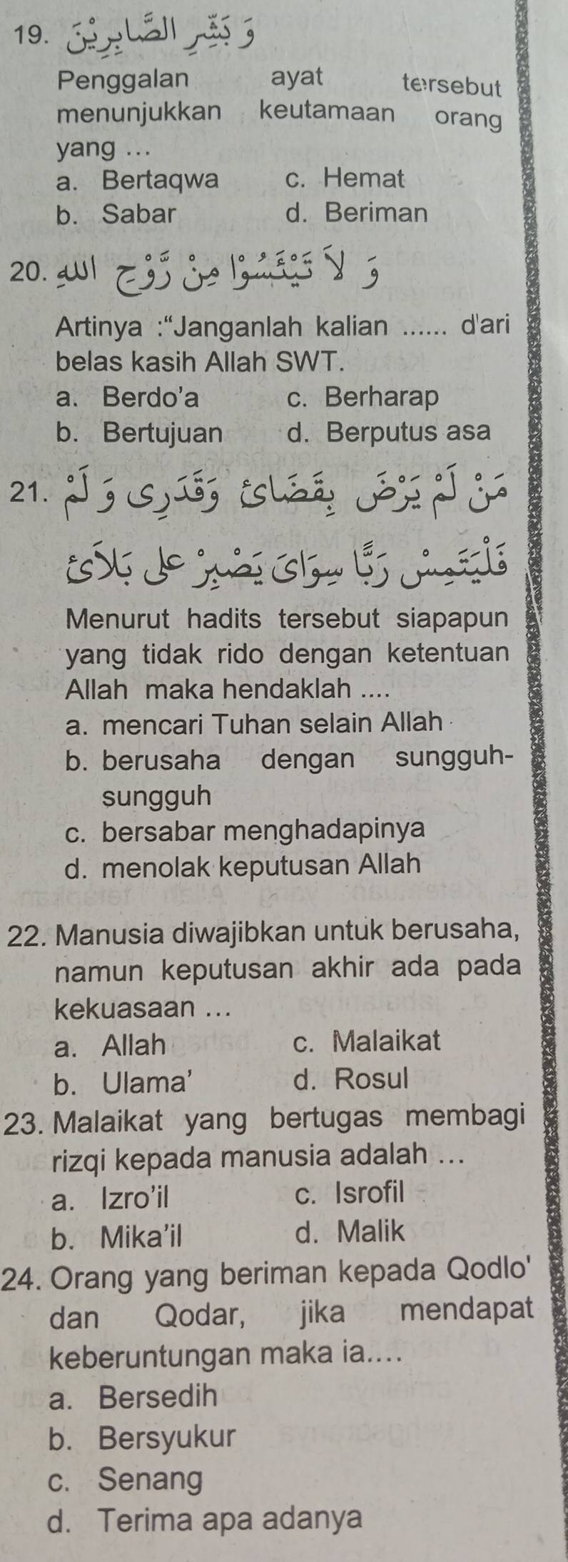 Penggalan ayat tersebut
menunjukkan keutamaan €£orang
yang ...
a. Bertaqwa c. Hemat
b. Sabar d. Beriman
20. Wl
Artinya :“Janganlah kalian ...... d'ari
belas kasih Allah SWT.
a、Berdo'a c. Berharap
b. Bertujuan d. Berputus asa
21. ; S ú, sl S 
m e s 
Menurut hadits tersebut siapapun
yang tidak rido dengan ketentuan 
Allah maka hendaklah ....
a. mencari Tuhan selain Allah
b. berusaha dengan sungguh-
sungguh
c. bersabar menghadapinya
d. menolak keputusan Allah
22. Manusia diwajibkan untuk berusaha,
namun keputusan akhir ada pada
kekuasaan ...
a. Allah c. Malaikat
b. Ulama' d. Rosul
23. Malaikat yang bertugas membagi
rizqi kepada manusia adalah ...
a. Izro'il c. Isrofil
b. Mika'il d. Malik
24. Orang yang beriman kepada Qodlo'
dan Qodar, jika mendapat
keberuntungan maka ia....
a. Bersedih
b. Bersyukur
c. Senang
d. Terima apa adanya