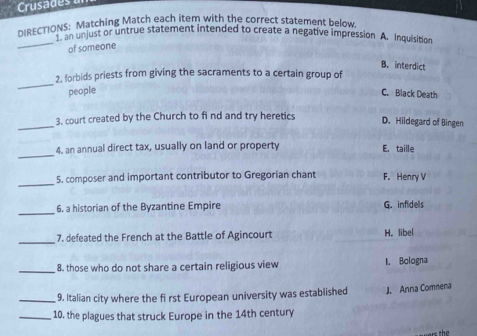 Crusades 
DIRECTIONS: Matching Match each item with the correct statement below.
_
DN en unjust or untrue statement intended to create a negative impression A. Inquisition
of someone
B. interdict
_
2. forbids priests from giving the sacraments to a certain group of
people C. Black Death
_3. court created by the Church to fi nd and try heretics D. Hildegard of Bingen
_
4. an annual direct tax, usually on land or property E. taille
_
5. composer and important contributor to Gregorian chant F. Henry V
_6. a historian of the Byzantine Empire G. infidels
_7. defeated the French at the Battle of Agincourt H. libel
_ 8. those who do not share a certain religious view I. Bologna
_9. Italian city where the fi rst European university was established J. Anna Comnena
_10. the plagues that struck Europe in the 14th century
th e