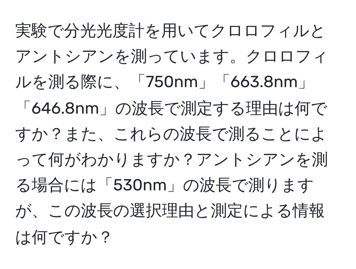 実験で分光光度計を用いてクロロフィルとアントシアンを測っています。クロロフィルを測る際に、「750nm」「663.8nm」「646.8nm」の波長で測定する理由は何ですか？また、これらの波長で測ることによって何がわかりますか？アントシアンを測る場合には「530nm」の波長で測りますが、この波長の選択理由と測定による情報は何ですか？